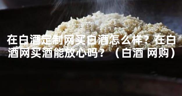 在白酒定制网买白酒怎么样？在白酒网买酒能放心吗？（白酒 网购）